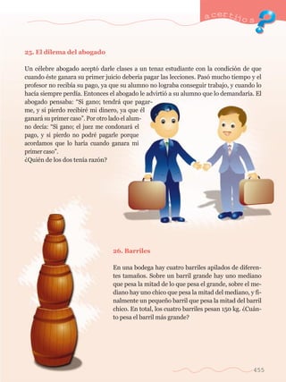 25. El dilema del abogado 
a certijo s 
Un cŽlebre abogado acept— darle clases a un tenaz estudiante con la condici—n de que 
cuando Žste ganara su primer juicio deber’a pagar las lecciones. Pas— mucho tiempo y el 
profesor no recib’a su pago, ya que su alumno no lograba conseguir trabajo, y cuando lo 
hac’a siempre perd’a. Entonces el abogado le advirti— a su alumno que lo demandar’a. El 
abogado pensaba: ÒSi gano; tendr‡ que pagar-me, 
y si pierdo recibirŽ mi dinero, ya que Žl 
ganar‡ su primer casoÓ. Por otro lado el alum-no 
dec’a: ÒSi gano; el juez me condonar‡ el 
pago, y si pierdo no podrŽ pagarle porque 
acordamos que lo har’a cuando ganara mi 
primer casoÓ. 
ÀQuiŽn de los dos ten’a raz—n? 
26. Barriles 
En una bodega hay cuatro barriles apilados de diferen-tes 
tama–os. Sobre un barril grande hay uno mediano 
que pesa la mitad de lo que pesa el grande, sobre el me-diano 
hay uno chico que pesa la mitad del mediano, y fi-nalmente 
un peque–o barril que pesa la mitad del barril 
chico. En total, los cuatro barriles pesan 150 kg. ÀCu‡n-to 
pesa el barril m‡s grande? 
455 
 