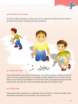 40. El robo de las canicas 
a certijo s 
Dos ni–os hab’an juntado 30 canicas, pero en un momento de distracci—n otro ni–o ro-b 
— todas menos ocho. ÀCu‡ntas canicas les quedaron? 
41. Noche de fiesta 
Tres parejas fueron una noche a la discoteca. Las mujeres estaban vestidas de rojo, de 
verde y de azul, respectivamente. Los hombres vest’an tambiŽn esos tres colores. Si sa-bemos 
que el chico de rojo bailaba con la chica de verde y que ninguna pareja vest’a del 
mismo color, Àde quŽ color viste el muchacho que baila con la chica de rojo? 
42. El elevador 
Tengo una t’a que cuando viene a visitarme toma el elevador y se baja cinco pisos antes 
para subir caminando por las escaleras. ÀPor quŽ hace esto? 
463 
 