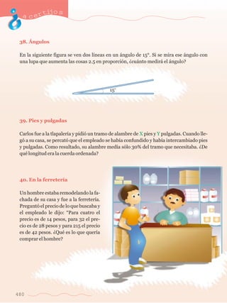 acertijo s 
38. çngulos 
En la siguiente figura se ven dos l’neas en un ‡ngulo de 15¡. Si se mira ese ‡ngulo con 
una lupa que aumenta las cosas 2.5 en proporci—n, Àcu‡nto medir‡ el ‡ngulo? 
39. Pies y pulgadas 
Carlos fue a la tlapaler’a y pidi— un tramo de alambre de X pies y Y pulgadas. Cuando lle-g 
— a su casa, se percat— que el empleado se hab’a confundido y hab’a intercambiado pies 
y pulgadas. Como resultado, su alambre med’a s—lo 30% del tramo que necesitaba. ÀDe 
quŽ longitud era la cuerda ordenada? 
40. En la ferreter’a 
Un hombre estaba remodelando la fa-chada 
480 
de su casa y fue a la ferreter’a. 
Pregunt— el precio de lo que buscaba y 
el empleado le dijo: ÒPara cuatro el 
precio es de 14 pesos, para 32 el pre-cio 
es de 28 pesos y para 215 el precio 
es de 42 pesos. ÀQuŽ es lo que quer’a 
comprar el hombre? 
 