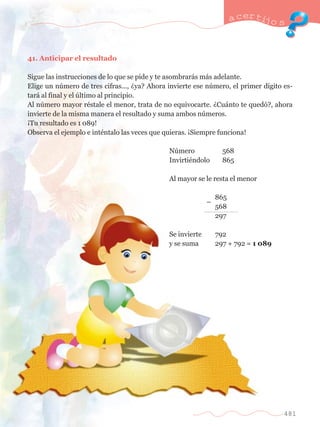 41. Anticipar el resultado 
a certijo s 
Sigue las instrucciones de lo que se pide y te asombrar‡s m‡s adelante. 
Elige un nœmero de tres cifras..., Àya? Ahora invierte ese nœmero, el primer d’gito es-tar 
‡ al final y el œltimo al principio. 
Al nœmero mayor rŽstale el menor, trata de no equivocarte. ÀCu‡nto te qued—?, ahora 
invierte de la misma manera el resultado y suma ambos nœmeros. 
ÁTu resultado es 1 089! 
Observa el ejemplo e intŽntalo las veces que quieras. ÁSiempre funciona! 
	 Nœmero 	 568 
	 InvirtiŽndolo 	 865 
	 Al mayor se le resta el menor 
				 865 
		 
Ð 
	 568 
				 297 
	 Se invierte 	 792 
	 y se suma	 297 + 792 = 1 089 
481 
 
