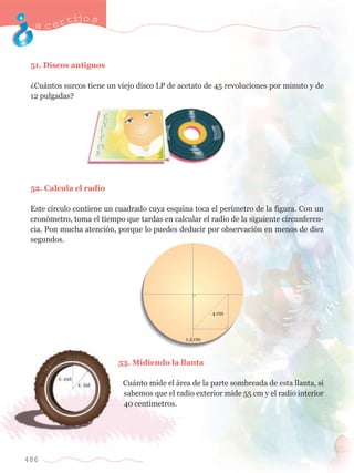 acertijo s 
51. Discos antiguos 
ÀCu‡ntos surcos tiene un viejo disco LP de acetato de 45 revoluciones por minuto y de 
12 pulgadas? 
52. Calcula el radio 
Este c’rculo contiene un cuadrado cuya esquina toca el per’metro de la figura. Con un 
cron—metro, toma el tiempo que tardas en calcular el radio de la siguiente circunferen-cia. 
486 
Pon mucha atenci—n, porque lo puedes deducir por observaci—n en menos de diez 
segundos. 
53. Midiendo la llanta 
Cu‡nto mide el ‡rea de la parte sombreada de esta llanta, si 
sabemos que el radio exterior mide 55 cm y el radio interior 
40 cent’metros. 
 