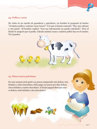 54. Pollos y vacas 
a certijo s 
De visita en un rancho de ganader’a y apicultura, un hombre le pregunt— al due–o: 
ÒÀCu‡ntos pollos y cu‡ntas vacas tienes?Ó A lo que el due–o contest—: ÒHay 250 cabezas 
y 700 patasÓ. El hombre replic—: ÒCon esa informaci—n no puedo calcularloÓ. Pero el 
due–o le asegur— que s’ pod’a. Calcula cu‡ntas vacas y cu‡ntos pollos hay en el rancho. 
Tœ s’ puedes. 
55. Dinero para golosinas 
En una semana JosŽ gast— 141 pesos comprando seis dulces, tres 
helados y och0 chocolates; Julio pag— 147 pesos por diez dulces, 
cinco helados y cuatro chocolates. ÀCœanto pagar‡ Beto por nue-ve 
dulces, siete helados y dos chocolates? 
487 
 