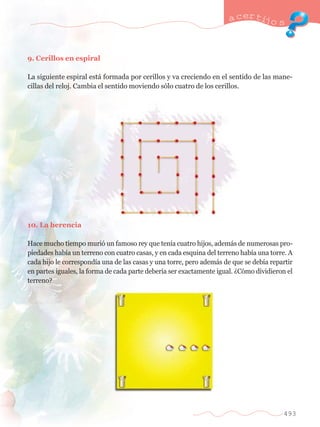 a certijo s 
493 
9. Cerillos en espiral 
La siguiente espiral est‡ formada por cerillos y va creciendo en el sentido de las mane-cillas 
del reloj. Cambia el sentido moviendo s—lo cuatro de los cerillos. 
10. La herencia 
Hace mucho tiempo muri— un famoso rey que ten’a cuatro hijos, adem‡s de numerosas pro-piedades 
hab’a un terreno con cuatro casas, y en cada esquina del terreno hab’a una torre. A 
cada hijo le correspond’a una de las casas y una torre, pero adem‡s de que se deb’a repartir 
en partes iguales, la forma de cada parte deber’a ser exactamente igual. ÀC—mo dividieron el 
terreno? 
 