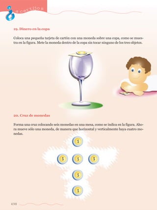acertijo s 
19. Dinero en la copa 
Coloca una peque–a tarjeta de cart—n con una moneda sobre una copa, como se mues-tra 
498 
en la figura. Mete la moneda dentro de la copa sin tocar ninguno de los tres objetos. 
20. Cruz de monedas 
Forma una cruz colocando seis monedas en una mesa, como se indica en la figura. Aho-ra 
mueve s—lo una moneda, de manera que horizontal y verticalmente haya cuatro mo-nedas. 
 