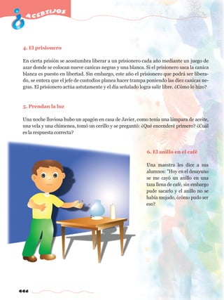 acertijos 
4. El prisionero 
En cierta prisión se acostumbra liberar a un prisionero cada año mediante un juego de 
azar donde se colocan nueve canicas negras y una blanca. Si el prisionero saca la canica 
blanca es puesto en libertad. Sin embargo, este año el prisionero que podrá ser libera-do, 
446 
se entera que el jefe de custodios planea hacer trampa poniendo las diez canicas ne-gras. 
El prisionero actúa astutamente y el día señalado logra salir libre. ¿Cómo lo hizo? 
5. Prendan la luz 
Una noche lluviosa hubo un apagón en casa de Javier, como tenía una lámpara de aceite, 
una vela y una chimenea, tomó un cerillo y se preguntó: ¿Qué encenderé primero? ¿Cuál 
es la respuesta correcta? 
6. El anillo en el café 
Una maestra les dice a sus 
alumnos: "Hoy en el desayuno 
se me cayó un anillo en una 
taza llena de café, sin embargo 
pude sacarlo y el anillo no se 
había mojado, ¿cómo pudo ser 
eso? 
 
