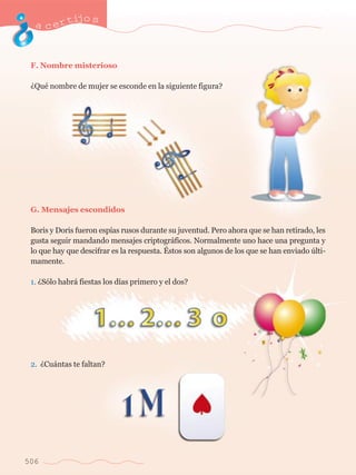 acertijo s 
F. Nombre misterioso 
ÀQuŽ nombre de mujer se esconde en la siguiente figura? 
G. Mensajes escondidos 
Boris y Doris fueron esp’as rusos durante su juventud. Pero ahora que se han retirado, les 
gusta seguir mandando mensajes criptogr‡ficos. Normalmente uno hace una pregunta y 
lo que hay que descifrar es la respuesta. ƒstos son algunos de los que se han enviado œlti-mamente. 
1. ÀS—lo habr‡ fiestas los d’as primero y el dos? 
2. ÀCu‡ntas te faltan? 
506 
 