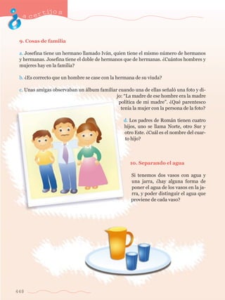 acertijo s 
9. Cosas de familia 
a. Josefina tiene un hermano llamado Iv‡n, quien tiene el mismo nœmero de hermanos 
y hermanas. Josefina tiene el doble de hermanos que de hermanas. ÀCu‡ntos hombres y 
mujeres hay en la familia? 
b. ÀEs correcto que un hombre se case con la hermana de su viuda? 
c. Unas amigas observaban un ‡lbum familiar cuando una de ellas se–al— una foto y di-jo: 
448 
ÒLa madre de ese hombre era la madre 
pol’tica de mi madreÓ. ÀQuŽ parentesco 
ten’a la mujer con la persona de la foto? 
d. Los padres de Rom‡n tienen cuatro 
hijos, uno se llama Norte, otro Sur y 
otro Este. ÀCu‡l es el nombre del cuar-to 
hijo? 
10. Separando el agua 
Si tenemos dos vasos con agua y 
una jarra, Àhay alguna forma de 
poner el agua de los vasos en la ja-rra, 
y poder distinguir el agua que 
proviene de cada vaso? 
 