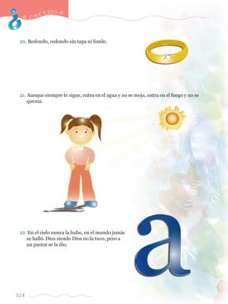 acertijo s 
20. Redondo, redondo sin tapa ni fondo. 
21. Aunque siempre te sigue, entra en el agua y no se moja, entra en el fuego y no se 	 
	 quema. 
22. En el cielo nunca la hubo, en el mundo jam‡s 	 
	 se hall—. Dios siendo Dios no la tuvo, pero a 		 
	 un pastor se la dio. 
524 
 