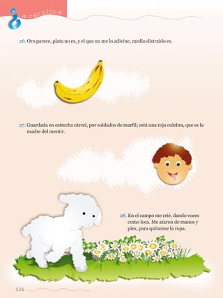 acertijo s 
26. Oro parece, plata no es, y el que no me lo adivine, medio distra’do es. 
27. Guardada en estrecha c‡rcel, por soldados de marfil; est‡ una roja culebra, que es la 	 
	 madre del mentir. 
526 
28. En el campo me criŽ, dando voces 	 
	 como loca. Me ataron de manos y 	 
	 	 pies, para quitarme la ropa. 
 