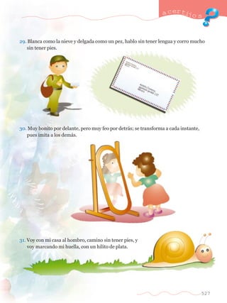 a certijo s 
29. Blanca como la nieve y delgada como un pez, hablo sin tener lengua y corro mucho 	 
	 sin tener pies. 
30. Muy bonito por delante, pero muy feo por detr‡s; se transforma a cada instante, 	 
	 pues imita a los dem‡s. 
31. Voy con mi casa al hombro, camino sin tener pies, y 	 
	 voy marcando mi huella, con un hilito de plata. 
527 
 