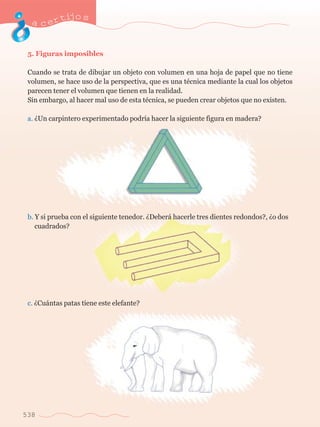 acertijo s 
5. Figuras imposibles 
Cuando se trata de dibujar un objeto con volumen en una hoja de papel que no tiene 
volumen, se hace uso de la perspectiva, que es una tŽcnica mediante la cual los objetos 
parecen tener el volumen que tienen en la realidad. 
Sin embargo, al hacer mal uso de esta tŽcnica, se pueden crear objetos que no existen. 
a. ÀUn carpintero experimentado podr’a hacer la siguiente figura en madera? 
b. Y si prueba con el siguiente tenedor. ÀDeber‡ hacerle tres dientes redondos?, Ào dos 	 
	 cuadrados? 
c. ÀCu‡ntas patas tiene este elefante? 
538 
 