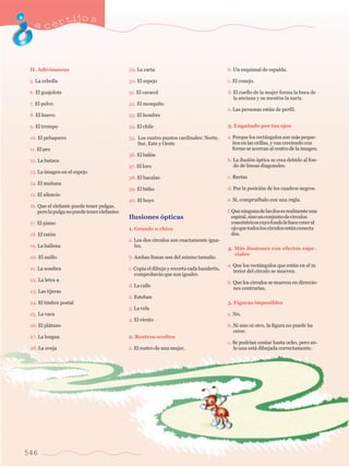 acertijo s 
H. Adivinanzas 
5. La cebolla 
6. El guajolote 
7. El polvo 
8. El huevo 
9. El trompo 
10. El peluquero 
11. El pez 
12. La butaca 
13. La imagen en el espejo 
14. El ma–ana 
15. El silencio 
16. Que el elefante puede tener pulgas, 
pero la pulga no puede tener elefantes 
17. El piano 
18. El rat—n 
19. La ballena 
20. El anillo 
21. La sombra 
22. La letra a 
23. Las tijeras 
24. El timbre postal 
25. La vaca 
26. El pl‡tano 
27. La lengua 
28. La oveja 
546 
29. La carta 
30. El espejo 
31. El caracol 
32. El mosquito 
33. El hombre 
34. El chile 
35. Los cuatro puntos cardinales: Norte, 
Sur, Este y Oeste 
36. El bal—n 
37. El loro 
38. El bacalao 
39. El bœho 
40. El hoyo 
Ilusiones —pticas 
1. Grande o chico 
a. Los dos c’rculos son exactamente igua- 
			 les. 
b. Ambas l’neas son del mismo tama–o. 
c. Copia el dibujo y recorta cada bander’n, 
comprobar‡s que son iguales. 
d. La calle 
2. Esteban 
3. La vela 
4. El viento 
2. Rostros ocultos 
a. El rostro de una mujer. 
b. Un esquimal de espalda. 
c. El conejo. 
d. El cuello de la mujer forma la boca de 
la anciana y su ment—n la nariz. 
e. Las personas est‡n de perfil. 
3. Enga–ado por tus ojos 
a. Porque los rect‡ngulos son m‡s peque- 
–os en las orillas, y van creciendo con 
forme se acercan al centro de la imagen. 
b. La ilusi—n —ptica se crea debido al fon-do 
de l’neas diagonales. 
c. Rectas 
d. Por la posici—n de los cuadros negros. 
e. S’, compruŽbalo con una regla. 
f. Que ninguna de las dos es realmente una 
espiral, sino un conjunto de c’rculos 
concŽntricos cuyo fondo le hace creer al 
ojo que todos los c’rculos est‡n conecta 
dos. 
4. M‡s ilusiones con efectos espe- 
	 ciales 
a. Que los rect‡ngulos que est‡n en el in 
terior del c’rculo se mueven. 
b. Que los c’rculos se mueven en direccio-nes 
contrarias. 
5. Figuras imposibles 
a. No. 
b. Ni uno ni otro, la figura no puede ha 
cerse. 
c. Se podr’an contar hasta ocho, pero s—- 
lo una est‡ dibujada correctamente. 
