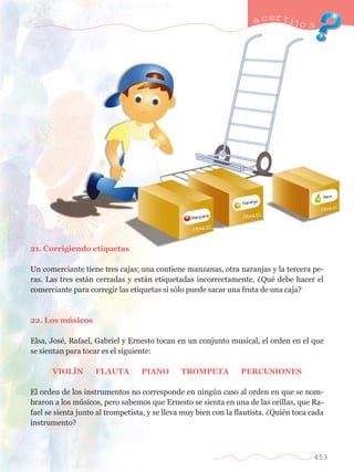 21. Corrigiendo etiquetas 
a certijo s 
Un comerciante tiene tres cajas; una contiene manzanas, otra naranjas y la tercera pe-ras. 
Las tres est‡n cerradas y est‡n etiquetadas incorrectamente. ÀQuŽ debe hacer el 
comerciante para corregir las etiquetas si s—lo puede sacar una fruta de una caja? 
22. Los mœsicos 
Elsa, JosŽ, Rafael, Gabriel y Ernesto tocan en un conjunto musical, el orden en el que 
se sientan para tocar es el siguiente: 
VIOLêN FLAUTA PIANO TROMPETA PERCUSIONES 
El orden de los instrumentos no corresponde en ningœn caso al orden en que se nom-braron 
a los mœsicos, pero sabemos que Ernesto se sienta en una de las orillas, que Ra-fael 
se sienta junto al trompetista, y se lleva muy bien con la flautista. ÀQuiŽn toca cada 
instrumento? 
453 
 