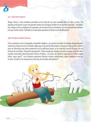 acertijo s 
47. Asiento œnico 
Hugo, Paco y Luis estaban sentados en la sala de su casa cuando Paco le dijo a Luis: ÒTe 
apuesto mil pesos a que me puedo sentar en un lugar donde tœ no puedes hacerlo.Ó IncrŽdu-los, 
Hugo y Luis aceptaron la apuesta, por lo que Luis se levant— y en un instante les demos-tr 
— que ten’a raz—n. ÀD—nde se sent— para ganarse el dinero tan f‡cilmente? 
48. Ovejas misteriosas 
Una ma–ana en la templada campi–a inglesa, un pastor tocaba su flauta alegremente, 
mientras observ— en el reba–o algo que le pareci— divertido e inusual. Esa noche, mien-tras 
466 
se divert’a con otros pastores en la taberna local, se le ocurri— contar lo que vio en 
forma de acertijo. El pastor pregunt—: ÒEsta ma–ana estaba con dos ovejas, una de ellas 
estaba mirando directamente hacia el Este, y la otra al Oeste y aun as’ se ve’an entre 
ellas, Àpor quŽ?Ó. Los dem‡s pastores dieron varias soluciones, pero ninguna era co-rrecta. 
ÀCu‡l es la respuesta correcta al acertijo del pastor? 
 