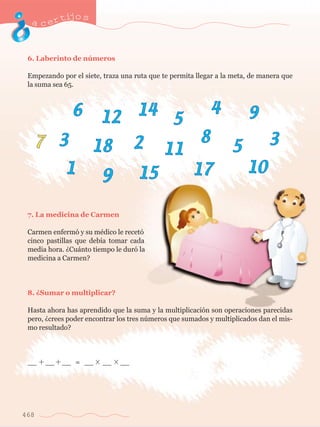 acertijo s 
6. Laberinto de nœmeros 
Empezando por el siete, traza una ruta que te permita llegar a la meta, de manera que 
la suma sea 65. 
7 
6 12 14 5 
7. La medicina de Carmen 
Carmen enferm— y su mŽdico le recet— 
cinco pastillas que deb’a tomar cada 
media hora. ÀCu‡nto tiempo le dur— la 
medicina a Carmen? 
8. ÀSumar o multiplicar? 
5 
Hasta ahora has aprendido que la suma y la multiplicaci—n son operaciones parecidas 
pero, Àcrees poder encontrar los tres nœmeros que sumados y multiplicados dan el mis-mo 
468 
resultado? 
__ __ __ = __ __ __ 
4 9 
3 18 2 11 
8 3 
1 9 15 17 10 
 