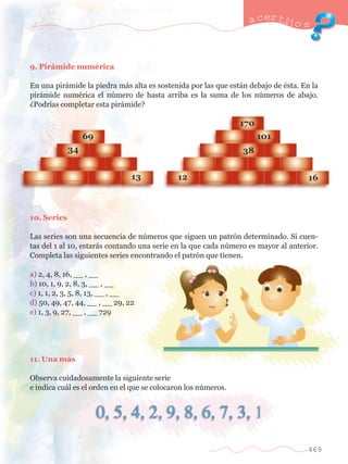 a certijo s 
469 
9. Pir‡mide numŽrica 
En una pir‡mide la piedra m‡s alta es sostenida por las que est‡n debajo de Žsta. En la 
pir‡mide numŽrica el nœmero de hasta arriba es la suma de los nœmeros de abajo. 
ÀPodr’as completar esta pir‡mide? 
10. Series 
Las series son una secuencia de nœmeros que siguen un patr—n determinado. Si cuen-tas 
del 1 al 10, estar‡s contando una serie en la que cada nœmero es mayor al anterior. 
Completa las siguientes series encontrando el patr—n que tienen. 
a) 2, 4, 8, 16, __ , __ 
b) 10, 1, 9, 2, 8, 3, __ , __ 
c) 1, 1, 2, 3, 5, 8, 13, __ , __ 
d) 50, 49, 47, 44, __ , __ 29, 22 
e) 1, 3, 9, 27, __ , __ 729 
11. Una m‡s 
Observa cuidadosamente la siguiente serie 
e indica cu‡l es el orden en el que se colocaron los nœmeros. 
 