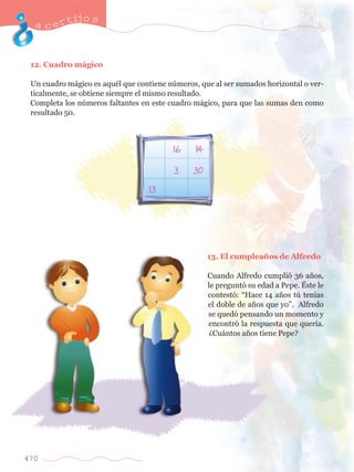 acertijo s 
12. Cuadro m‡gico 
Un cuadro m‡gico es aquŽl que contiene nœmeros, que al ser sumados horizontal o ver-ticalmente, 
470 
se obtiene siempre el mismo resultado. 
Completa los nœmeros faltantes en este cuadro m‡gico, para que las sumas den como 
resultado 50. 
13. El cumplea–os de Alfredo 
Cuando Alfredo cumpli— 36 a–os, 
le pregunt— su edad a Pepe. ƒste le 
contest—: ÒHace 14 a–os tœ ten’as 
el doble de a–os que yoÓ. Alfredo 
se qued— pensando un momento y 
encontr— la respuesta que quer’a. 
ÀCu‡ntos a–os tiene Pepe? 
 