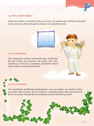 a certijo s 
471 
14. Otro cuadro m‡gico 
Llena este cuadro con nœmeros del uno al nueve, de manera que vertical y horizontal-mente 
sumen 15. Recuerda que los nœmeros no se pueden repetir. 
15. Los montones 
Tres campesinos estaban cosechando trigo, al final del 
d’a uno reuni— seis montones del cereal, otro ocho 
montones, y el tercero; 12 montones. Si juntaron todo el 
trigo Àcu‡ntos montones quedaron? 
16. La enredadera 
Una enredadera modificada genŽticamente, crece tan r‡pido, que duplica el ‡rea 
que cubre cada 24 horas. De esa manera la enredadera logra cubrir una pared de 
90 m2 en 30 d’as. ÀEn quŽ d’a la enredadera cubre la mitad de la pared? 
 