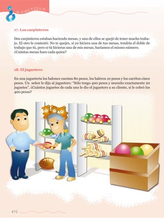 acertijo s 
17. Los carpinteros 
Dos carpinteros estaban haciendo mesas, y uno de ellos se quej— de tener mucho traba-jo. 
472 
El otro le contest—: No te quejes, si yo hiciera una de tus mesas, tendr’a el doble de 
trabajo que tœ, pero si tœ hicieras una de mis mesas, har’amos el mismo nœmero. 
ÀCu‡ntas mesas hace cada quien? 
18. El juguetero 
En una jugueter’a los balones cuestan 80 pesos, los baleros 10 pesos y los carritos cinco 
pesos. Un se–or le dijo al juguetero: ÒS—lo tengo 400 pesos y necesito exactamente 20 
juguetesÓ. ÀCu‡ntos juguetes de cada uno le dio el juguetero a su cliente, si le cobr— los 
400 pesos? 
 