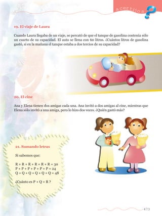 a certijo s 
473 
19. El viaje de Laura 
Cuando Laura llegaba de un viaje, se percat— de que el tanque de gasolina conten’a s—lo 
un cuarto de su capacidad. El auto se llena con 60 litros. ÀCu‡ntos litros de gasolina 
gast—, si en la ma–ana el tanque estaba a dos tercios de su capacidad? 
20. El cine 
Ana y Elena tienen dos amigas cada una. Ana invit— a dos amigas al cine, mientras que 
Elena s—lo invit— a una amiga, pero lo hizo dos veces. ÀQuiŽn gast— m‡s? 
21. Sumando letras 
Si sabemos que: 
R + R + R + R + R + R = 30 
P + P + P + P + P + P = 24 
Q + Q + Q + Q + Q + Q = 48 
ÀCu‡nto es P + Q + R ? 
 
