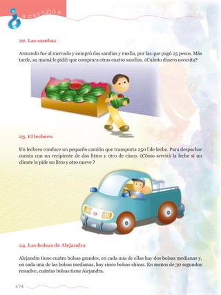 acertijo s 
22. Las sand’as 
Armando fue al mercado y compr— dos sand’as y media, por las que pag— 25 pesos. M‡s 
tarde, su mam‡ le pidi— que comprara otras cuatro sand’as. ÀCu‡nto dinero necesita? 
23. El lechero 
Un lechero conduce un peque–o cami—n que transporta 250 l de leche. Para despachar 
cuenta con un recipiente de dos litros y otro de cinco. ÀC—mo servir‡ la leche si un 
cliente le pide un litro y otro nueve ? 
24. Las bolsas de Alejandra 
Alejandra tiene cuatro bolsas grandes, en cada una de ellas hay dos bolsas medianas y, 
en cada una de las bolsas medianas, hay cinco bolsas chicas. En menos de 30 segundos 
resuelve, cu‡ntas bolsas tiene Alejandra. 
474 
 