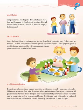 25. Edades 
Jorge tiene una cuarta parte de la edad de su pap‡, 
Žste naci— cuando el abuelo ten’a 20 a–os. Hoy, el 
abuelo tiene 56 a–os, Àcu‡l es la edad de Jorge y 
la de su pap‡? 
26. El pic-nic 
a certijo s 
Juan, Pedro y Jaime organizaron un pic-nic. Juan llev— cuatro tortas y Pedro cinco re-frescos. 
Los tres acordaron dividir los gastos equitativamente. Jaime pag— 20 pesos y 
recibi— dos de cambio, si los refrescos cuestan cuatro 
pesos, Àcu‡l es el precio de las tortas? 
27. Ni–os sedientos 
Durante un caluroso d’a de verano, tres ni–os le pidieron a su padre agua para beber. De-bido 
a que se encontraban lejos de su casa, Žl no pod’a darles toda el agua que quer’an. El 
padre ten’a siete vasos llenos de agua, siete vasos a la mitad y siete vasos vac’os. Sabiendo 
que la repartici—n podr’a generar problemas, decidi— que cada ni–o deber’a recibir el 
mismo nœmero de vasos llenos, vasos a la mitad y vasos vac’os. ÀC—mo lo logr—? 
475 
 