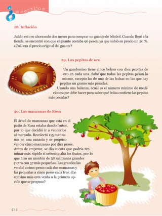 acertijo s 
28. Inflaci—n 
Juli‡n estuvo ahorrando dos meses para comprar un guante de bŽisbol. Cuando lleg— a la 
tienda, se encontr— con que el guante costaba 96 pesos, ya que subi— su precio un 20 %. 
ÀCu‡l era el precio original del guante? 
29. Las pepitas de oro 
Un gambusino tiene cinco bolsas con diez pepitas de 
oro en cada una. Sabe que todas las pepitas pesan lo 
mismo, excepto las de una de las bolsas en las que hay 
pepitas un gramo m‡s pesadas. 
Usando una balanza, Àcu‡l es el nœmero m’nimo de medi-ciones 
que debe hacer para saber quŽ bolsa contiene las pepitas 
m‡s pesadas? 
30. Las manzanas de Rosa 
El ‡rbol de manzanas que est‡ en el 
patio de Rosa estaba dando frutos, 
por lo que decidi— ir a venderlos 
al mercado. Recolect— 115 manza-nas 
en una canasta y se propuso 
vender cinco manzanas por diez pesos. 
Antes de empezar, se dio cuenta que podr’a ter-minar 
m‡s r‡pido si seleccionaba los frutos, por lo 
que hizo un mont—n de 58 manzanas grandes 
y otro con 57 m‡s peque–as. Las grandes las 
vendi— a cinco pesos cada dos manzanas y 
las peque–as a cinco pesos cada tres. ÀLe 
convino m‡s esta venta o la primera op-ci 
—n que se propuso? 
476 
 