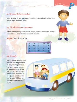 31. El truco de las monedas 
Alberto tiene 15 pesos en dos monedas, una de ellas no es de diez 
pesos. ÀQuŽ monedas tiene? 
32. Dividiendo, pero sumando 
Divide este rect‡ngulo en cuatro partes, de manera que los nœme-ros 
dentro de las divisiones sumen lo mismo. 
Ayuda: Trata de sumar 29. 
33. El chofer 
Imagina que conduces un 
autobœs con 13 personas, 
en la siguiente parada su-ben 
tres veces el nœmero 
de personas que se bajan. 
Dos horas m‡s tarde se 
suben cinco personas y 
se bajan la mitad de las 
que ven’an. ÀC—mo se 
llama el chofer del au-tob 
œs? 
a certijo s 
477 
 