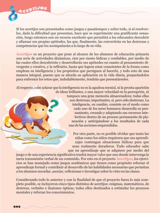 acertijos 
Si los acertijos son presentados como juegos y pasatiempos y sobre todo, si al resolver-los, 
444 
dada la dificultad que presentan, hace que se experimente una gratificante sensa-ción, 
luego entonces son un recurso excelente que permitirá a los educandos descubrir 
y afianzar sus propias aptitudes, las que, finalmente, las convertirán en las destrezas y 
competencias que los acompañarán a lo largo de su vida. 
Acertijos es un proyecto que pone al alcance de los alumnos de educación primaria 
una serie de actividades dinámicas, cien por ciento lúdicas y confiables, por medio de 
las cuales ellos descubrirán y desarrollarán sus aptitudes en cuanto al pensamiento di-vergente 
y creativo, y la reflexión, hasta que logren estar conscientes de la forma como 
emplean su inteligencia y los propósitos que persiguen al hacerlo, y todo esto de una 
manera integral, puesto que se aborda su aplicación en la vida diaria, preparándolos 
para enfrentar los retos que, indudablemente, tendrán que presentárseles. 
Al respecto, cabe aclarar que la inteligencia no es la agudeza mental, ni la pronta aparición 
de ideas brillantes, o una mayor velocidad en la percepción, ni 
tampoco una gran memoria almacenadora; todas ellas 
son destrezas, importantes, sí, pero sólo destrezas. La 
inteligencia, en cambio, consiste en el modo como 
cada uno de los seres humanos desarrolla su pen-samiento, 
creando y adaptando sus recursos inte-lectivos 
dentro de un proceso permanente de pla-neación 
y anticipándose a los resultados de cada 
una de las acciones emprendidas. 
Por otra parte, no es posible olvidar que tanto las 
niñas como los niños requieren que sus aprendi-zajes 
contengan situaciones lúdicas para que 
sean realmente duraderos. Todo educador sabe 
que un aprendizaje que se adquiere por medio del 
juego o de una experiencia significativa tendrá mayor valor que uno donde intervenga la 
mera transmisión verbal de un contenido. Por esto en el proyecto Acertijos, los ejerci-cios 
se han manejado como juegos académicos que tienen como propósito reforzar el 
aprendizaje formal y contribuir al desarrollo de las habilidades necesarias que permitan 
a los alumnos recordar, asociar, reflexionar e investigar sobre lo visto en las clases. 
Considerando todo lo anterior y con la finalidad de que el proyecto fuera lo más com-pleto 
posible, se incluyeron cinco tipos distintos de acertijos: enigmas, matemáticos, de 
destreza, verbales e ilusiones ópticas, todos ellos destinados a estimular los procesos 
mentales y reforzar los conocimientos. 
 