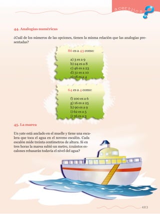 a certijo s 
483 
44. Analog’as numŽricas 
ÀCu‡l de los nœmeros de las opciones, tienen la misma relaci—n que las analog’as pre-sentadas? 
	 86 es a 43 como: 
		 a) 3 es a 9 
		 b) 24 es a 8 
		 c) 46 es a 23 
		 d) 31 es a 10 
		 e) 18 es a 4 
	 64 es a 4 como: 
		 f) 100 es a 6 
		 g) 16 es a 25 
		 h) 90 es a 9 
		 i) 62 es a 5 
		 j) 36 es a 3 
45. La marea 
Un yate est‡ anclado en el muelle y tiene una esca-lera 
que toca el agua en el noveno escal—n. Cada 
escal—n mide treinta cent’metros de altura. Si en 
tres horas la marea subi— un metro, Àcu‡ntos es-calones 
rebasar‡n todav’a el nivel del agua? 
 