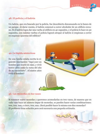 48. El polic’a y el ladr—n 
a certijo s 
Un ladr—n, que era buscado por la polic’a, fue descubierto descansando en la banca de 
un parque. Al darse cuenta, el ladr—n comenz— a correr alrededor de un edificio cerca-no. 
Si el ladr—n logra dar una vuelta al edificio en 40 segundos, y el polic’a lo hace en 30 
segundos, Àen cu‡ntas vueltas el polic’a lograr‡ atrapar al ladr—n si empiezan a correr 
en esquinas opuestas del edificio? 
49. La l‡pida misteriosa 
En una tumba estaba escrita la si-guiente 
inscripci—n: ÒAqu’ yace un 
hombre que muri— en 1992, y vivi— 
tantos a–os como la suma del a–o 
de su nacimientoÓ. ÀCu‡ntos a–os 
vivi— el hombre? 
50. Las monedas en los vasos 
Si tenemos nueve monedas y queremos acomodarlas en tres vasos, de manera que en 
cada vaso haya un nœmero impar de monedas, se pueden hacer varias combinaciones: 
tres, tres, tres, o cinco, tres, una. ÀSer‡ posible hacer lo mismo con diez monedas? 
El problema tiene soluci—n pero ser‡ necesaria una peque–a artima–a. 
485 
 