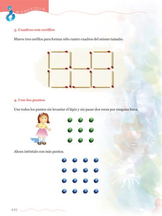 acertijo s 
3. Cuadros con cerillos 
Mueve tres cerillos para formar s—lo cuatro cuadros del mismo tama–o. 
4. Une los puntos 
Une todos los puntos sin levantar el l‡piz y sin pasar dos veces por ninguna l’nea. 
Ahora intŽntalo con m‡s puntos. 
490 
 