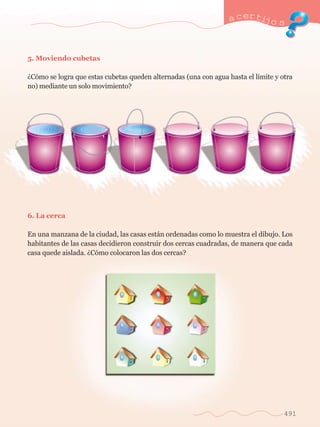 a certijo s 
491 
5. Moviendo cubetas 
ÀC—mo se logra que estas cubetas queden alternadas (una con agua hasta el l’mite y otra 
no) mediante un solo movimiento? 
6. La cerca 
En una manzana de la ciudad, las casas est‡n ordenadas como lo muestra el dibujo. Los 
habitantes de las casas decidieron construir dos cercas cuadradas, de manera que cada 
casa quede aislada. ÀC—mo colocaron las dos cercas? 
 