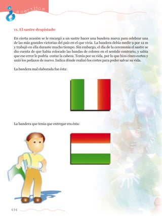 acertijo s 
11. El sastre despistado 
En cierta ocasi—n se le encarg— a un sastre hacer una bandera nueva para celebrar una 
de las m‡s grandes victorias del pa’s en el que viv’a. La bandera deb’a medir 9 por 12 m 
y trabaj— en ella durante mucho tiempo. Sin embargo, el d’a de la ceremonia el sastre se 
dio cuenta de que hab’a colocado las bandas de colores en el sentido contrario, y sab’a 
que ese error le podr’a costar la cabeza. Tem’a por su vida, por lo que hizo cinco cortes y 
uni— los pedazos de nuevo. Indica d—nde realiz— los cortes para poder salvar su vida. 
La bandera mal elaborada fue Žsta: 
La bandera que ten’a que entregar era Žsta: 
494 
 