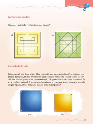 a certijo s 
495 
12. Contando cuadros 
ÀCu‡ntos cuadros hay en las siguientes figuras? 
a)	 b) 
13. La fiesta de Luis 
Luis organiz— una fiesta al aire libre con motivo de su cumplea–os. Pero como es tem-porada 
de lluvias, lo m‡s probable es que necesitar‡ rentar una lona en la que los invi-tados 
se puedan guarecer en caso necesario. Luis puede rentar una manta cuadrada de 
10 m por lado u otra de 8 m por lado. La primera la rentan en 4 000 pesos y la segunda 
en 3 200 pesos. ÀCu‡l de las dos mantas tiene mejor precio? 
10 m 8 m 
 