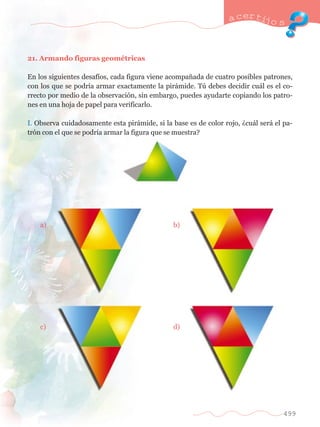 a certijo s 
499 
21. Armando figuras geomŽtricas 
En los siguientes desaf’os, cada figura viene acompa–ada de cuatro posibles patrones, 
con los que se podr’a armar exactamente la pir‡mide. Tœ debes decidir cu‡l es el co-rrecto 
por medio de la observaci—n, sin embargo, puedes ayudarte copiando los patro-nes 
en una hoja de papel para verificarlo. 
I. Observa cuidadosamente esta pir‡mide, si la base es de color rojo, Àcu‡l ser‡ el pa-tr 
—n con el que se podr’a armar la figura que se muestra? 
	 a) 	 	 b) 
	 c) 		 d) 
 