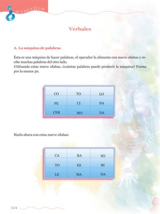 acertijo s 
504 
Verbales 
A. La m‡quina de palabras 
ƒsta es una m‡quina de hacer palabras, el operador la alimenta con nueve s’labas y re-cibe 
muchas palabras del otro lado. 
Utilizando estas nueve s’labas, Àcu‡ntas palabras puede producir la m‡quina? Forma 
por lo menos 30. 
CO TO LO 
					 	 	 
						 	 
					 	 	 
PE CI NA 
CER MO DA 
Hazlo ahora con estas nueve s’labas: 
CA RA SO 
TO ES RI 
LE MA DA 
					 	 	 
					 	 	 
					 	 	 
 