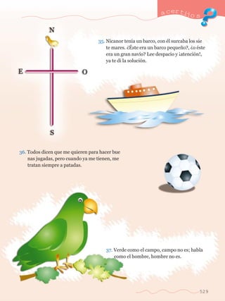 a certijo s 
35. Nicanor ten’a un barco, con Žl surcaba los sie	 
	 te mares. Àƒste era un barco peque–o?, Ào Žste 	 
	 era un gran nav’o? Lee despacio y Áatenci—n!, 	 
	 ya te di la soluci—n. 
36. Todos dicen que me quieren para hacer bue		 
	 nas jugadas, pero cuando ya me tienen, me 		 
	 tratan siempre a patadas. 
37. Verde como el campo, campo no es; habla 	 
	 como el hombre, hombre no es. 
529 
 