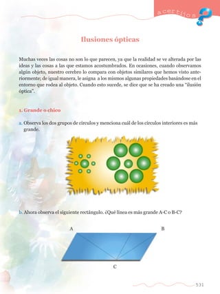 Ilusiones —pticas 
a certijo s 
Muchas veces las cosas no son lo que parecen, ya que la realidad se ve alterada por las 
ideas y las cosas a las que estamos acostumbrados. En ocasiones, cuando observamos 
algœn objeto, nuestro cerebro lo compara con objetos similares que hemos visto ante-riormente; 
de igual manera, le asigna a los mismos algunas propiedades bas‡ndose en el 
entorno que rodea al objeto. Cuando esto sucede, se dice que se ha creado una Òilusi—n 
—pticaÓ. 
1. Grande o chico 
a. Observa los dos grupos de c’rculos y menciona cu‡l de los c’rculos interiores es m‡s 	 
	 grande. 
b. Ahora observa el siguiente rect‡ngulo. ÀQuŽ l’nea es m‡s grande A-C o B-C? 
531 
 