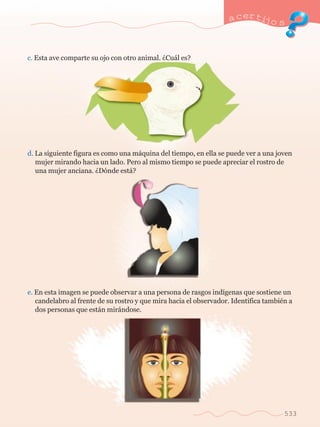 a certijo s 
533 
c. Esta ave comparte su ojo con otro animal. ÀCu‡l es? 
d. La siguiente figura es como una m‡quina del tiempo, en ella se puede ver a una joven 	 
	 mujer mirando hacia un lado. Pero al mismo tiempo se puede apreciar el rostro de 	 
	 una mujer anciana. ÀD—nde est‡? 
e. En esta imagen se puede observar a una persona de rasgos ind’genas que sostiene un 	 
	 candelabro al frente de su rostro y que mira hacia el observador. Identifica tambiŽn a 	 
	 dos personas que est‡n mir‡ndose. 
 