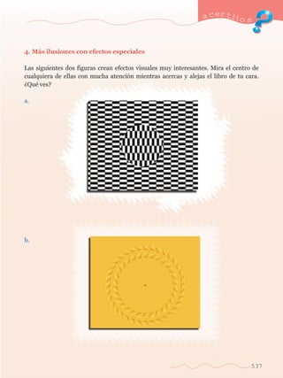 a certijo s 
537 
4. M‡s ilusiones con efectos especiales 
Las siguientes dos figuras crean efectos visuales muy interesantes. Mira el centro de 
cualquiera de ellas con mucha atenci—n mientras acercas y alejas el libro de tu cara. 
ÀQuŽ ves? 
a. 
b. 
 