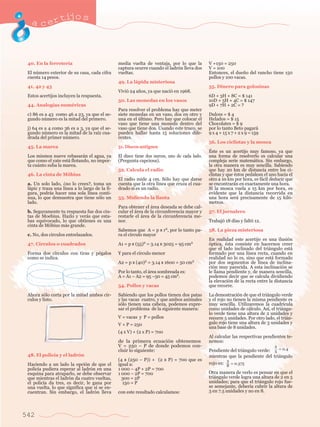 acertijo s 
40. En la ferreter’a 
El nœmero exterior de su casa, cada cifra 
cuesta 14 pesos. 
41, 42 y 43 
Estos acertijos incluyen la respuesta. 
44. Analog’as numŽricas 
c) 86 es a 43 como 46 a 23, ya que el se-gundo 
542 
nœmero es la mitad del primero. 
j) 64 es a 4 como 36 es a 3, ya que el se-gundo 
nœmero es la mitad de la ra’z cua-drada 
del primer nœmero. 
45. La marea 
Los mismos nueve rebasar‡n el agua, ya 
que como el yate est‡ flotando, no impor-ta 
cu‡nto suba la marea. 
46. La cinta de Mšbius 
a. Un solo lado, Àno lo crees?, toma un 
l‡piz y traza una l’nea a lo largo de la fi-gura, 
podr‡s hacer una sola l’nea conti-nua, 
lo que demuestra que tiene s—lo un 
lado. 
b. Seguramente tu respuesta fue dos cin-tas 
de Moebius. Hazlo y ver‡s que esta-bas 
equivocado, lo que obtienes es una 
cinta de Mšbius m‡s grande. 
c. No, dos c’rculos entrelazados. 
47. C’rculos o cuadrados 
Forma dos c’rculos con tiras y pŽgalos 
como se indica. 
Ahora s—lo corta por la mitad ambos c’r-culos 
y listo. 
48. El polic’a y el ladr—n 
Haciendo a un lado la opci—n de que el 
polic’a pudiera esperar al ladr—n en una 
esquina para atraparlo, se debe observar 
que mientras el ladr—n da cuatro vueltas, 
el polic’a da tres, es decir, le gana por 
una vuelta, lo que significa que s’ se en-cuentran. 
Sin embargo, el ladr—n lleva 
media vuelta de ventaja, por lo que la 
captura ocurre cuando el ladr—n lleva dos 
vueltas. 
49. La l‡pida misteriosa 
Vivi— 24 a–os, ya que naci— en 1968. 
50. Las monedas en los vasos 
Para resolver el problema hay que meter 
siete monedas en un vaso, dos en otro y 
una en el œltimo. Pero hay que colocar el 
vaso que tiene una moneda dentro del 
vaso que tiene dos. Usando este truco, se 
pueden hallar hasta 15 soluciones dife-rentes. 
51. Discos antiguos 
El disco tiene dos surcos, uno de cada lado. 
(Pregunta capciosa). 
52. Calcula el radio 
El radio mide 4 cm. S—lo hay que darse 
cuenta que la otra l’nea que cruza el cua-drado 
s’ es un radio. 
53. Midiendo la llanta 
Para obtener el ‡rea deseada se debe cal-cular 
el ‡rea de la circunferencia mayor y 
restarle el ‡rea de la circunferencia me-nor. 
Sabemos que A = p x r2, por lo tanto pa-ra 
el c’rculo mayor 
A1 = p x (55)2 = 3.14 x 3025 = 95 cm2 
Y para el c’rculo menor 
A2 = p x (40)2 = 3.14 x 1600 = 50 cm2 
Por lo tanto, el ‡rea sombreada es: 
A = A1 Ð A2 = 95 Ð50 = 45 cm2. 
54. Pollos y vacas 
Sabiendo que los pollos tienen dos patas 
y las vacas cuatro, y que ambos animales 
s—lo tienen una cabeza, podemos expre-sar 
el problema de la siguiente manera: 
V = vacas y P = pollos 
V + P = 250 
(4 x V) + (2 x P) = 700 
de la primera ecuaci—n obtenemos 
V = 250 Ð P de donde podemos con-cluir 
lo siguiente: 
(4 x (250 Ð P)) + (2 x P) = 700 que es 
igual a: 
1 000 Ð 4P + 2P = 700 
1 000 Ð 2P = 700 
300 = 2P 
150 = P 
con este resultado calculamos: 
V +150 = 250 
V = 100 
Entonces, el due–o del rancho tiene 150 
pollos y 100 vacas. 
55. Dinero para golosinas 
6D + 3H + 8C = $ 141 
10D + 5H + 4C = $ 147 
9D + 7H + 2C = ? 
Dulces = $ 4 
Helados = $ 15 
Chocolates = $ 9 
por lo tanto Beto pagar‡ 
9 x 4 + 15 x 7 + 2 x 9 = 159 
56. Los ciclistas y la mosca 
ƒste es un acertijo muy famoso, ya que 
una forma de resolverlo es calcular una 
compleja serie matem‡tica. Sin embargo, 
la otra manera es muy sencilla. Sabiendo 
que hay 20 km de distancia entre los ci-clistas 
y que Žstos pedalean el uno hacia el 
otro a 10 km por hora, es f‡cil deducir que 
se encontrar‡n en exactamente una hora. 
Si la mosca vuela a 15 km por hora, es 
evidente que la distancia recorrida en 
una hora ser‡ precisamente de 15 kil—- 
metros. 
57. El jornalero 
Trabaj— 18 d’as y falt— 12. 
58. La pieza misteriosa 
En realidad este acertijo es una ilusi—n 
—ptica, Žsta consiste en hacernos creer 
que el lado inclinado del tri‡ngulo est‡ 
formado por una l’nea recta, cuando en 
realidad no lo es, sino que est‡ formado 
por dos segmentos de l’nea de inclina-ci 
—n muy parecida. A esta inclinaci—n se 
le llama pendiente y, de manera sencilla, 
podemos decir que se calcula dividiendo 
la elevaci—n de la recta entre la distancia 
que recorre. 
La demostraci—n de que el tri‡ngulo verde 
y el rojo no tienen la misma pendiente es 
muy sencilla. Utilizaremos la cuadr’cula 
como unidades de c‡lculo. As’, el tri‡ngu-lo 
verde tiene una altura de 2 unidades y 
recorre 5 unidades. Por otro lado, el tri‡n-gulo 
rojo tiene una altura de 3 unidades y 
una base de 8 unidades. 
Al calcular las respectivas pendientes te-nemos: 
Pendiente del tri‡ngulo verde: 
mientras que la pendiente del tri‡ngulo 
rojo es: 
Otra manera de verlo es pensar en que el 
tri‡ngulo verde logra una altura de 2 en 5 
unidades; para que el tri‡ngulo rojo fue-se 
semejante, deber’a cubrir la altura de 
3 en 7.5 unidades y no en 8. 
2 
5 = 0 .4 
3 
8 = 0 .375 
 