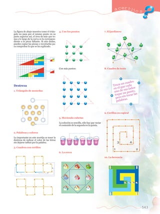 a certijo s 
543 
La figura de abajo muestra como el tri‡n-gulo 
no pasa por el mismo punto en su 
parte superior as’, el ‡rea de m‡s que to-ma 
a lo largo de la curva es la correspon-diente 
a la pieza faltante. Si aœn dudas, 
puedes copiar las piezas y recortarlas pa-ra 
comprobar lo que se ha explicado. 
Destreza 
1. Tri‡ngulo de monedas 
2. Palabras y colores 
Lo importante en este acertijo es tener la 
destreza de indicar el color de las letras 
sin dejarse influir por la palabra. 
3. Cuadros con cerillos 
4. Une los puntos 
Con m‡s puntos: 
5. Moviendo cubetas 
La soluci—n es sencilla, s—lo hay que vaciar 
el contenido de la segunda en la quinta. 
6. La cerca 
7. El jardinero 
8. Cuadro de texto 
Traza un cuadro 
en el que cada 
uno de sus lados 
toque un punto, 
pero sin tocar las 
palabras. 
9. Cerillos en espiral 
1 
3 4 
10. La herencia 
2 
 