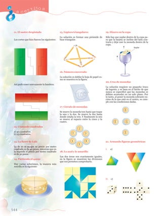 acertijo s 
11. El sastre despistado 
Los cortes que hizo fueron los siguientes: 
As’ pudo coser nuevamente la bandera: 
12. Contando cuadrados 
a) 40 cuadrados. 
b) 23 cuadrados. 
13. La fiesta de Luis 
La de 10 m ya que su precio por metro 
cuadrado es de 40 pesos, mientras que en 
la segunda el precio por metro cuadrado 
es de 50 pesos. 
14. Partiendo el queso 
Hay varias soluciones, la manera m‡s 
sencilla es la siguiente: 
544 
15. L‡pices triangulares 
La soluci—n es formar una pir‡mide de 
base triangular. 
16. Nœmero encerrado 
La soluci—n es doblar la hoja de papel co-mo 
se muestra en la figura. 
17. C’rculo de monedas 
Se mueve la moneda tres hasta que toque 
la uno y la dos. Se mueve la dos hasta 
donde estaba la tres. Y finalmente la seis 
se mueve al espacio entre la cinco y la 
cuatro. 
18. Lo azul y lo amarillo 
Las dos ‡reas son exactamente iguales, 
en la figura se muestran las divisiones 
que nos permiten comprobarlo. 
19. Dinero en la copa 
S—lo hay que soplar dentro de la copa pa-ra 
que la tarjeta se incline del lado con-trario 
y deje caer la moneda dentro de la 
copa. 
20. Cruz de monedas 
La soluci—n requiere un peque–o truco 
de ingenio, y se basa en el hecho de que 
nunca se especific— que las monedas se 
deb’an acomodar en un solo plano. Por 
lo tanto, al poner la moneda sobrante en-cima 
de la que est‡ en el centro, se cum-ple 
con las condiciones dadas. 
21. Armando figuras geomŽtricas 
I. a) 
II. c) 
Soplar 
 
