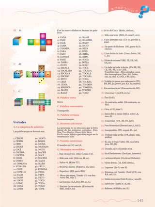 a certijo s 
545 
III. b) 
IV. d) 
V. a) 
Verbales 
A. La m‡quina de palabras 
Las palabras que se forman son: 
Con las nueve s’ilabas se forman las pala-bras: 
B. Palabra corta 
Breve 
C. Palabra consonante 
Transgredir. 
D. Palabra err—nea 
Incorrectamente. 
E. Secuencia de letras 
La secuencia no es otra cosa que la letra 
inicial de los nœmeros ordinales. Uno, 
Dos, Tres Cuatro, Cinco, Seis, Siete. 
Por lo tanto, la letra que debe seguir en la 
secuencia es la O. 
F. Nombre misterioso 
El nombre es: MI cae LA. 
G. Mensajes escondidos 
1. Hay otras el tres (Hay O, tras el 3). 
2. S—lo una m‡s (S—lo un, M, as). 
3. Faltas tœ. (Falta TU). 
4. Se para a la una (Separa a LA, uno). 
5. Espartero (ES, parte RO). 
6. Otras dos veces, Tom‡s (O. tras dos 	 
veces TO, m‡sÓ). 
7. La Dorotea (LA, DO, RO, te, A). 
8. Encima de ese estante (Encima de 
ESE, est‡ N, te). 
9. Es t’o de Clara (Est’o, declara). 
10. S—lo una hora (SOL, O, una H, ora). 
11. Unas partidas m‡s (Un as, partida S, 
m‡s). 
12. De parte de Dolores (DE, parte de D, 
olores). 
13. Unos dedos de hule (Unos, dedos, DE, 
U, le). 
14. ÁÁVete de mi casa!! (BE, TE, DE, MI, 
KA, sa). 
15. Un bebŽ se bebe la leche (Un BE, BE, 	 
CE, BE, BE, la le, CHE. 
Y tambiŽn queÉ Dos soldados cansa 
dos tienen piojos (Dos, Sol, dados, 
can, sa, dos, ti, ENE, n PI, ojos). 
16. Te debe 50 pesos por cada cuarto (TE, 
DE, BE, 50, pesos, por, KA, da, cuarto). 
17. Por encima de m’ (Por encima de, MI). 
18. Una cena (Una CE, en A). 
19. ƒse (Es E). 
20. Al contrario, subi— (Al contrario, su 
bi—). 
21. Otra, s’ (O, tras I). 
22. Est‡ sobre la mesa (ESTA, sobre LA, 
mes, A). 
23. Unas telas (UN, AS, TE, la S). 
24. Pero Nemesia s’ (PeronŽ, mes, I, AS, I). 
25. Inseparables (IN, separa BL, es). 
26. Trabajo m‡s arriba (TR, abajo; m‡s, 
arriba). 
27. S’, una le trajo Tadeo (Si, una letra 
jota, DE, O). 
28. Grande, s’ es (Grandes ’es). 
29. En el Parlamento (En el par, lamento). 
30. La tienes delante (LA, tiene S delante). 
31. Viene detr‡s (VI, ENE detr‡s). 
32. Lagunas (La G, una S). 
33. Estamos con Camilo (Est‡ MOS, con 
KA, mil, O). 
34. Est‡n en ayunas (Est‡ N, en A, y una S). 
35. EntrŽ ayer (Entre A y E, R). 
36. Baltasar, s’ (B alta, sar, SI) 
1. CADA 
2. CAES 
3. CALE 
4. CAMA 
5. CAMADA 
6. CARA 
7. CASO 
8. CATODA 
9. DALE 
10. DAMA 
11. DATO 
12. ESCALE 
13. ESCALERA 
14. ESCAMA 
15. ESCASO 
16. ESTO 
17. LEES 
18. LEMA 
19. MARACA 
20. MATO 
21. RADA 
22. RAMA 
23. RAMADA 
24. RASO 
25. RATO 
26. RICA 
27. RIES 
28. RIMA 
29. RITO 
30. SODA 
31. SOMA 
32. SOSO 
33. TOCA 
34. TOCADA 
35. TOCALE 
36. TOCARA 
37. TODA 
38. TOLERA 
39. TOMADA 
40. TOMARA 
41. TORITO 
42. TOSO 
1. CERCO 
2. CERDA 
3. CITO 
4. COCER 
5. COCI 
6. COCIDA 
7. COCINA 
8. COLO 
9. COMO 
10. COMODA 
11. CONATO 
12. COPE 
13. COPELO 
14. DALO 
15. DATO 
16. LOCO 
17. LOMO 
18. LONA 
19. LOTO 
20. MOCO 
21. MODA 
22. MONA 
23. MONADA 
24. MOTO 
25. NACER 
26. NACI 
27. NACIDA 
28. NADA 
29. NATO 
30. PELO 
31. PELONA 
32. PENA 
33. PEPE 
34. PETO 
35. TOCO 
36. TODA 
37. TOMO 
38. TOPE 
 