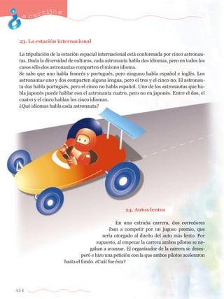 acertijo s 
23. La estaci—n internacional 
La tripulaci—n de la estaci—n espacial internacional est‡ conformada por cinco astronau-tas. 
454 
Dada la diversidad de culturas, cada astronauta habla dos idiomas, pero en todos los 
casos s—lo dos astronautas comparten el mismo idioma. 
Se sabe que uno habla francŽs y portuguŽs, pero ninguno habla espa–ol e inglŽs. Los 
astronautas uno y dos comparten alguna lengua, pero el tres y el cinco no. El astronau-ta 
dos habla portuguŽs, pero el cinco no habla espa–ol. Uno de los astronautas que ha-bla 
japonŽs puede hablar con el astronauta cuatro, pero no en japonŽs. Entre el dos, el 
cuatro y el cinco hablan los cinco idiomas. 
ÀQuŽ idiomas habla cada astronauta? 
24. Autos lentos 
En una extra–a carrera, dos corredores 
iban a competir por un jugoso premio, que 
ser’a otorgado al due–o del auto m‡s lento. Por 
supuesto, al empezar la carrera ambos pilotos se ne-gaban 
a avanzar. El organizador de la carrera se deses-per 
— e hizo una petici—n con la que ambos pilotos aceleraron 
hasta el fondo. ÀCu‡l fue Žsta? 
 