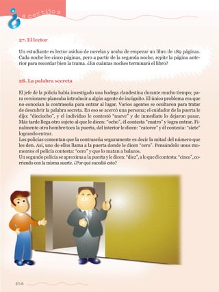 acertijo s 
27. El lector 
Un estudiante es lector asiduo de novelas y acaba de empezar un libro de 189 p‡ginas. 
Cada noche lee cinco p‡ginas, pero a partir de la segunda noche, repite la p‡gina ante-rior 
456 
para recordar bien la trama. ÀEn cu‡ntas noches terminar‡ el libro? 
28. La palabra secreta 
El jefe de la polic’a hab’a investigado una bodega clandestina durante mucho tiempo; pa-ra 
cerciorarse planeaba introducir a algœn agente de inc—gnito. El œnico problema era que 
no conoc’an la contrase–a para entrar al lugar. Varios agentes se ocultaron para tratar 
de descubrir la palabra secreta. En eso se acerc— una persona; el cuidador de la puerta le 
dijo: ÒdieciochoÓ, y el individuo le contest— ÒnueveÓ y de inmediato lo dejaron pasar. 
M‡s tarde llega otro sujeto al que le dicen: ÒochoÓ, Žl contesta ÒcuatroÓ y logra entrar. Fi-nalmente 
otro hombre toca la puerta, del interior le dicen: ÒcatorceÓ y Žl contesta: ÒsieteÓ 
logrando entrar. 
Los polic’as comentan que la contrase–a seguramente es decir la mitad del nœmero que 
les den. As’, uno de ellos llama a la puerta donde le dicen ÒceroÓ. Pens‡ndolo unos mo-mentos 
el polic’a contesta: ÒceroÓ y que lo matan a balazos. 
Un segundo polic’a se aproxima a la puerta y le dicen: ÒdiezÓ, a lo que Žl contesta: ÒcincoÓ, co-rriendo 
con la misma suerte. ÀPor quŽ sucedi— esto? 
 