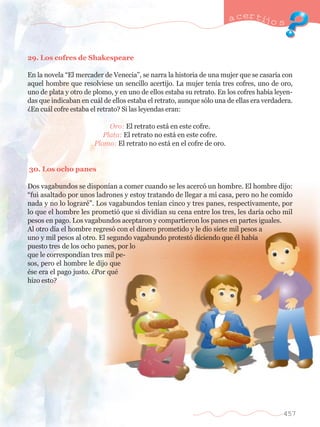 29. Los cofres de Shakespeare 
a certijo s 
En la novela ÒEl mercader de VeneciaÓ, se narra la historia de una mujer que se casar’a con 
aquel hombre que resolviese un sencillo acertijo. La mujer ten’a tres cofres, uno de oro, 
uno de plata y otro de plomo, y en uno de ellos estaba su retrato. En los cofres hab’a leyen-das 
que indicaban en cu‡l de ellos estaba el retrato, aunque s—lo una de ellas era verdadera. 
ÀEn cu‡l cofre estaba el retrato? Si las leyendas eran: 
Oro: El retrato est‡ en este cofre. 
Plata: El retrato no est‡ en este cofre. 
Plomo: El retrato no est‡ en el cofre de oro. 
30. Los ocho panes 
Dos vagabundos se dispon’an a comer cuando se les acerc— un hombre. El hombre dijo: 
Òfui asaltado por unos ladrones y estoy tratando de llegar a mi casa, pero no he comido 
nada y no lo lograrŽÓ. Los vagabundos ten’an cinco y tres panes, respectivamente, por 
lo que el hombre les prometi— que si divid’an su cena entre los tres, les dar’a ocho mil 
pesos en pago. Los vagabundos aceptaron y compartieron los panes en partes iguales. 
Al otro d’a el hombre regres— con el dinero prometido y le dio siete mil pesos a 
uno y mil pesos al otro. El segundo vagabundo protest— diciendo que Žl hab’a 
puesto tres de los ocho panes, por lo 
que le correspond’an tres mil pe-sos, 
pero el hombre le dijo que 
Žse era el pago justo. ÀPor quŽ 
hizo esto? 
457 
 