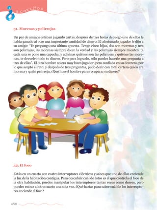 acertijo s 
31. Morenas y pelirrojas 
Un par de amigos estaban jugando cartas, despuŽs de tres horas de juego uno de ellos le 
hab’a ganado al otro una importante cantidad de dinero. El afortunado jugador le dijo a 
su amigo: ÒTe propongo una œltima apuesta. Tengo cinco hijas, dos son morenas y tres 
son pelirrojas, las morenas siempre dicen la verdad y las pelirrojas siempre mienten. Si 
cada una se pone una capucha, y adivinas quiŽnes son las pelirrojas y quiŽnes las more-nas, 
458 
te devuelvo todo tu dinero. Pero para lograrlo, s—lo puedes hacerle una pregunta a 
tres de ellasÓ. El otro hombre no era muy buen jugador, pero confiaba en su destreza, por 
lo que acept— el reto; y despuŽs de tres preguntas, pudo decir con total certeza quiŽn era 
morena y quiŽn pelirroja. ÀQuŽ hizo el hombre para recuperar su dinero? 
32. El foco 
Est‡s en un cuarto con cuatro interruptores elŽctricos y sabes que uno de ellos enciende 
la luz de la habitaci—n contigua. Para descubrir cu‡l de Žstos es el que controla el foco de 
la otra habitaci—n, puedes manipular los interruptores tantas veces como desees, pero 
puedes entrar al otro cuarto una sola vez. ÀQuŽ har’as para saber cu‡l de los interrupto-res 
enciende el foco? 
 