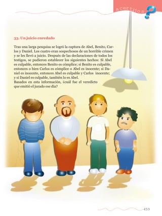 33. Un juicio enredado 
Tras una larga pesquisa se logr— la captura de Abel, Benito, Car-los 
y Daniel. Los cuatro eran sospechosos de un horrible crimen 
y se les llev— a juicio. DespuŽs de las declaraciones de todos los 
testigos, se pudieron establecer los siguientes hechos: Si Abel 
es culpable, entonces Benito es c—mplice; si Benito es culpable, 
entonces o bien Carlos es c—mplice o Abel es inocente; si Da-niel 
es inocente, entonces Abel es culpable y Carlos inocente; 
y si Daniel es culpable, tambiŽn lo es Abel. 
Basados en esta informaci—n, Àcu‡l fue el veredicto 
que emiti— el jurado ese d’a? 
a certijo s 
459 
 